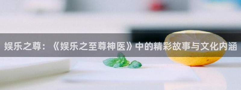 万赢娱乐官网：娱乐之尊：《娱乐之至尊神医》中的精彩故事与文化内涵